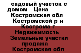 садовый участок с домом › Цена ­ 80 000 - Костромская обл., Костромской р-н, Кострома г. Недвижимость » Земельные участки продажа   . Костромская обл.